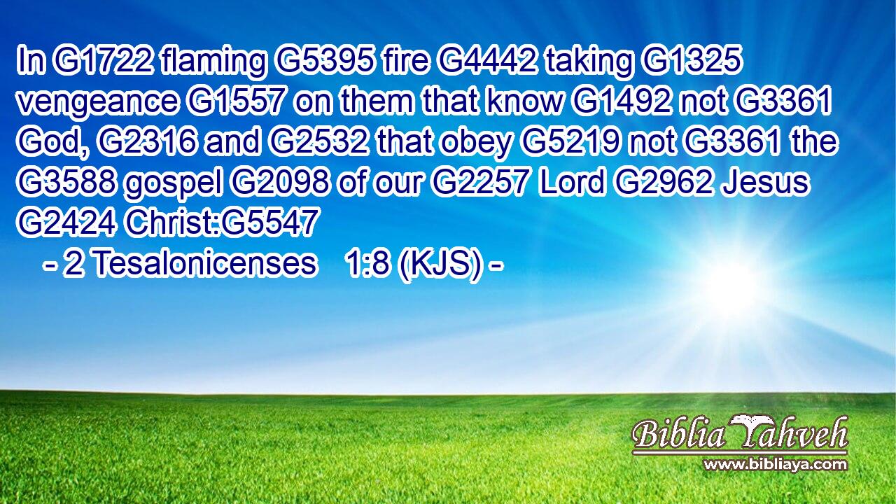 In G1722 flaming G5395 fire G4442 taking G1325 vengeance G1557 on them that know G1492 not G3361 God, G2316 and G2532 that obey G5219 not G3361 the G3588 gospel G2098 of our G2257 Lord G2962 Jesus G2424 Christ:G5547