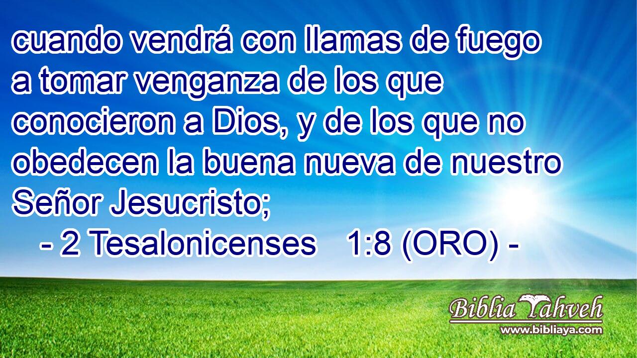  cuando vendrá con llamas de fuego a tomar venganza de los que conocieron a Dios, y de los que no obedecen la buena nueva de nuestro Señor Jesucristo; 