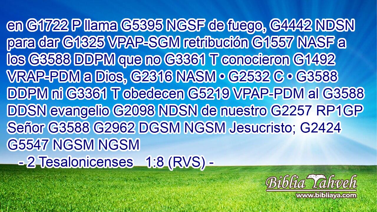 en G1722 P llama G5395 NGSF de fuego, G4442 NDSN para dar G1325 VPAP-SGM retribución G1557 NASF a los G3588 DDPM que no G3361 T conocieron G1492 VRAP-PDM a Dios, G2316 NASM • G2532 C • G3588 DDPM ni G3361 T obedecen G5219 VPAP-PDM al G3588 DDSN evangelio G2098 NDSN de nuestro G2257 RP1GP Señor G3588 G2962 DGSM NGSM Jesucristo; G2424 G5547 NGSM NGSM 