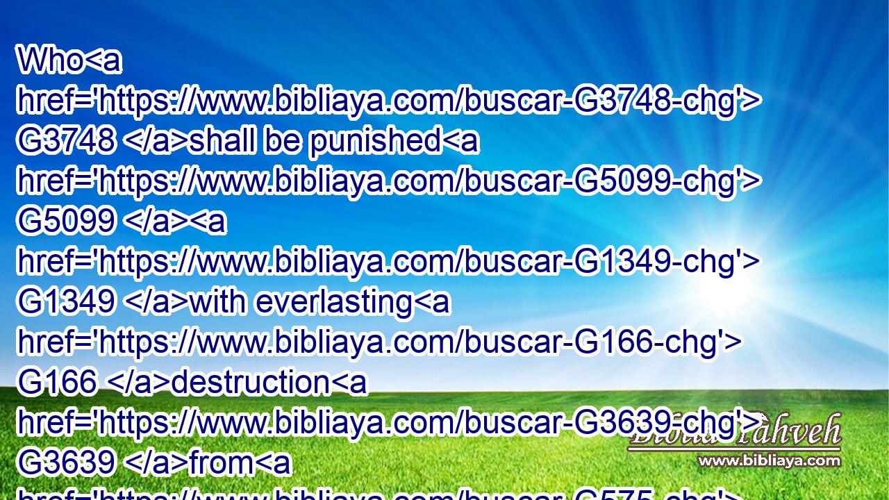 Who G3748 shall be punished G5099  G1349 with everlasting G166 destruction G3639 from G575 the presence G4383 of the G3588 Lord, G2962 and G2532 from G575 the G3588 glory G1391 of his G846 power;G2479