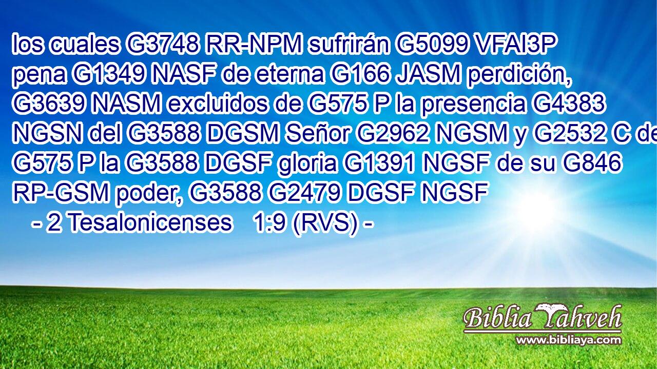 los cuales G3748 RR-NPM sufrirán G5099 VFAI3P pena G1349 NASF de eterna G166 JASM perdición, G3639 NASM excluidos de G575 P la presencia G4383 NGSN del G3588 DGSM Señor G2962 NGSM y G2532 C de G575 P la G3588 DGSF gloria G1391 NGSF de su G846 RP-GSM poder, G3588 G2479 DGSF NGSF 