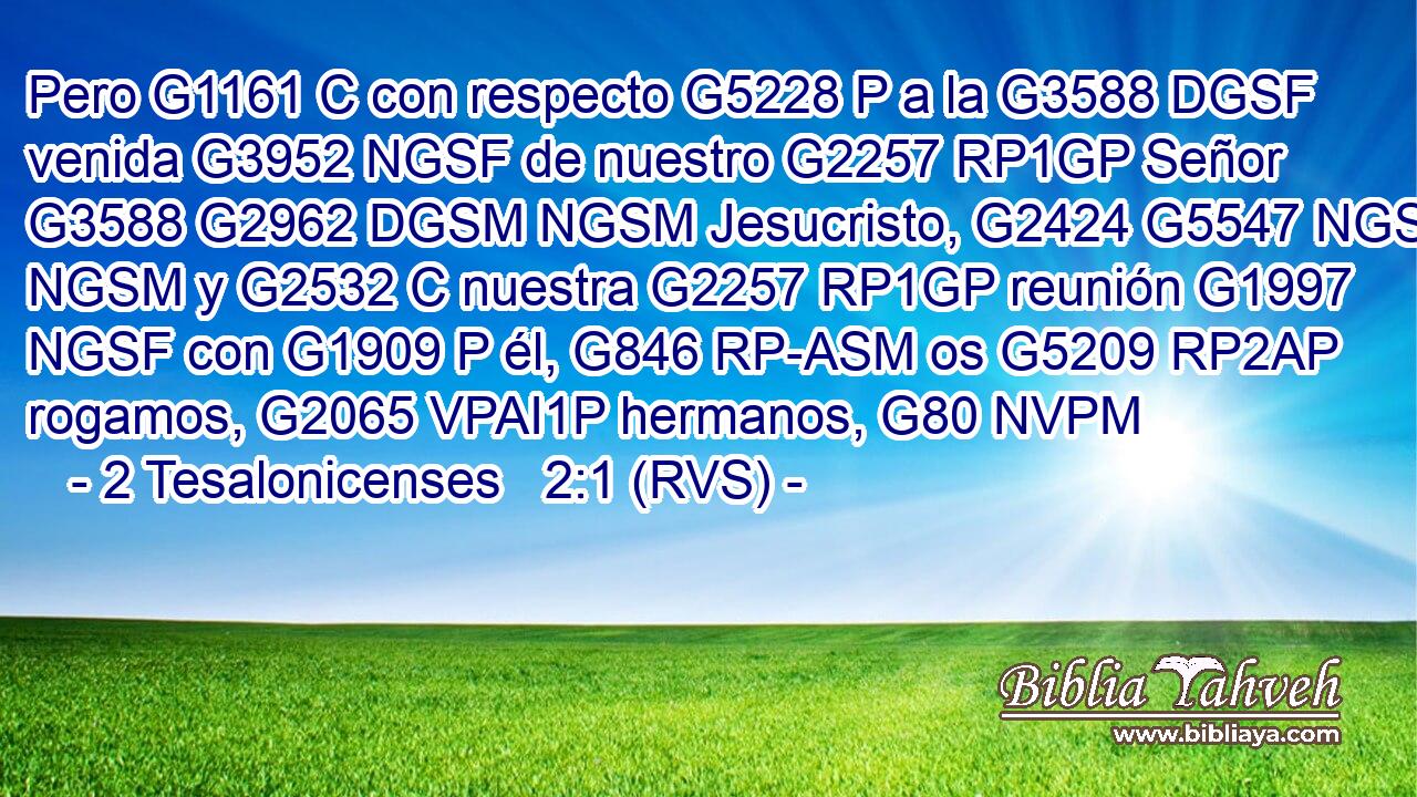 Pero G1161 C con respecto G5228 P a la G3588 DGSF venida G3952 NGSF de nuestro G2257 RP1GP Señor G3588 G2962 DGSM NGSM Jesucristo, G2424 G5547 NGSM NGSM y G2532 C nuestra G2257 RP1GP reunión G1997 NGSF con G1909 P él, G846 RP-ASM os G5209 RP2AP rogamos, G2065 VPAI1P hermanos, G80 NVPM 
