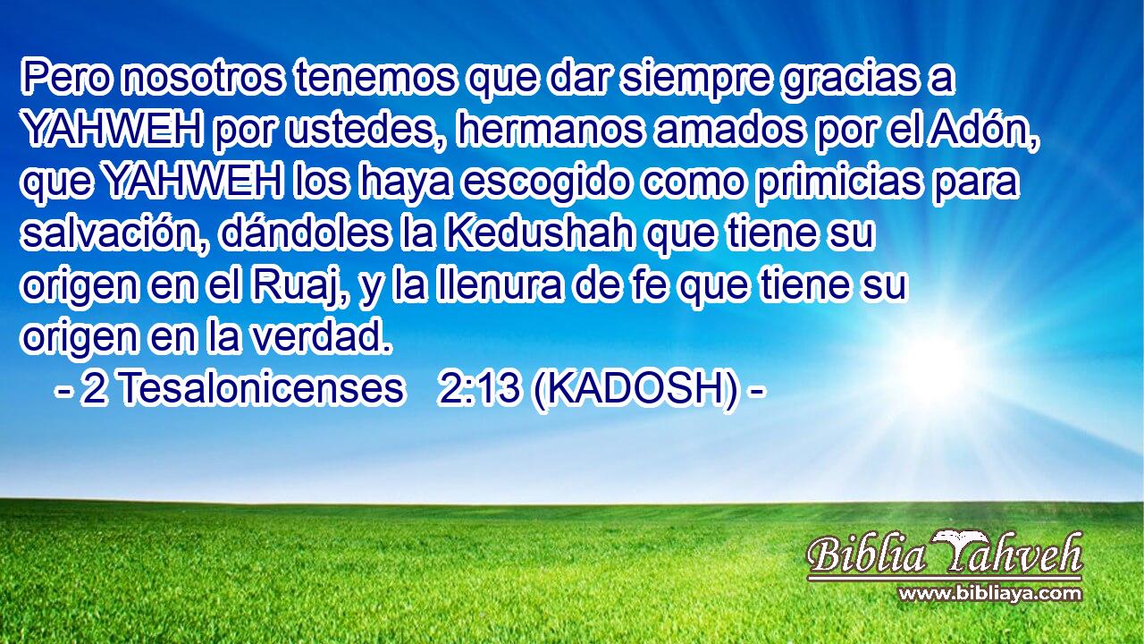  Pero nosotros tenemos que dar siempre gracias a YAHWEH por ustedes, hermanos amados por el Adón, que YAHWEH los haya escogido como primicias para salvación, dándoles la Kedushah que tiene su origen en el Ruaj, y la llenura de fe que tiene su origen en la verdad. 