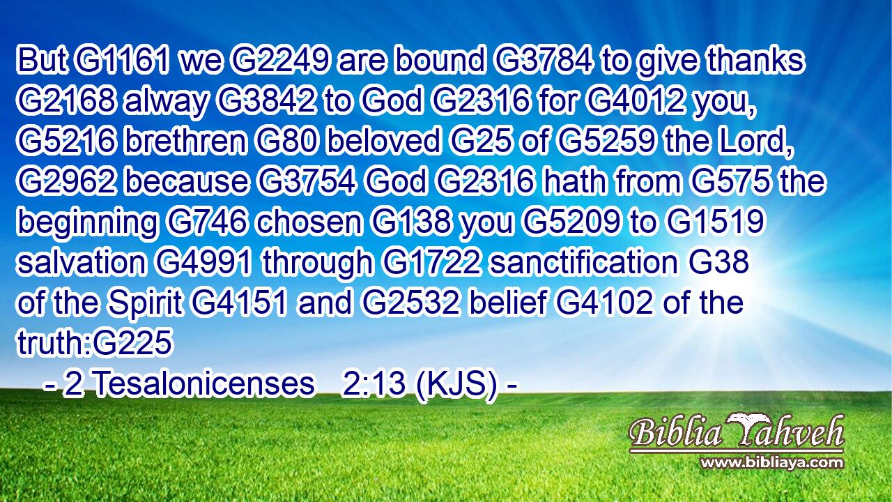 But G1161 we G2249 are bound G3784 to give thanks G2168 alway G3842 to God G2316 for G4012 you, G5216 brethren G80 beloved G25 of G5259 the Lord, G2962 because G3754 God G2316 hath from G575 the beginning G746 chosen G138 you G5209 to G1519 salvation G4991 through G1722 sanctification G38 of the Spirit G4151 and G2532 belief G4102 of the truth:G225