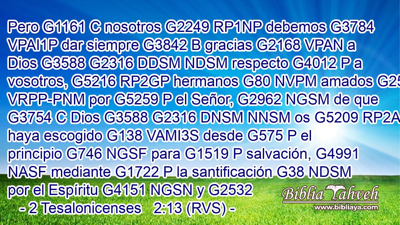 Pero G1161 C nosotros G2249 RP1NP debemos G3784 VPAI1P dar siempre G3842 B gracias G2168 VPAN a Dios G3588 G2316 DDSM NDSM respecto G4012 P a vosotros, G5216 RP2GP hermanos G80 NVPM amados G25 VRPP-PNM por G5259 P el Señor, G2962 NGSM de que G3754 C Dios G3588 G2316 DNSM NNSM os G5209 RP2AP haya escogido G138 VAMI3S desde G575 P el principio G746 NGSF para G1519 P salvación, G4991 NASF mediante G1722 P la santificación G38 NDSM por el Espíritu G4151 NGSN y G2532 