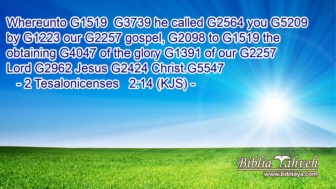 Whereunto G1519  G3739 he called G2564 you G5209 by G1223 our G2257 gospel, G2098 to G1519 the obtaining G4047 of the glory G1391 of our G2257 Lord G2962 Jesus G2424 Christ.G5547