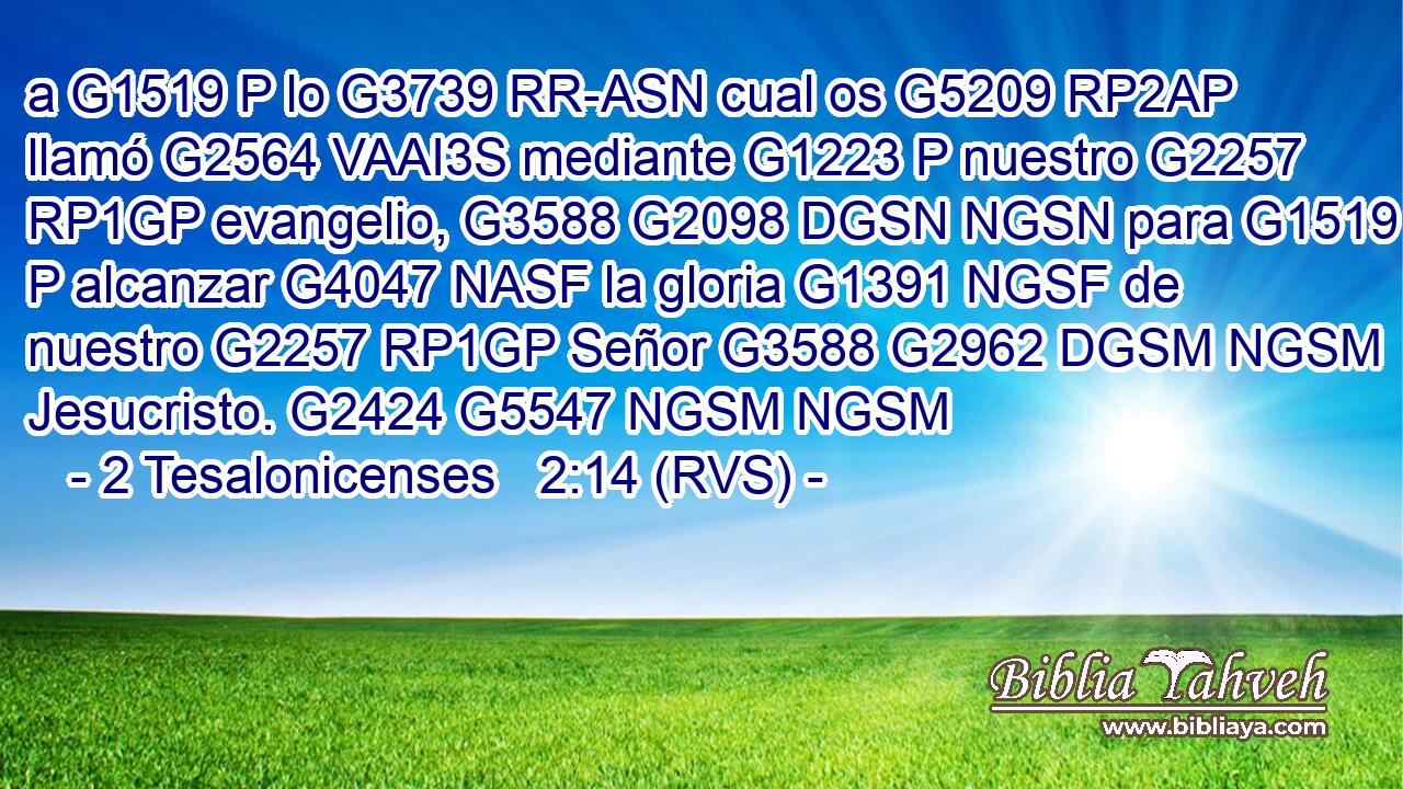 a G1519 P lo G3739 RR-ASN cual os G5209 RP2AP llamó G2564 VAAI3S mediante G1223 P nuestro G2257 RP1GP evangelio, G3588 G2098 DGSN NGSN para G1519 P alcanzar G4047 NASF la gloria G1391 NGSF de nuestro G2257 RP1GP Señor G3588 G2962 DGSM NGSM Jesucristo. G2424 G5547 NGSM NGSM 