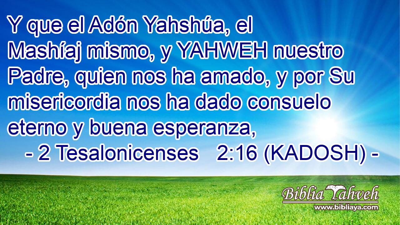  Y que el Adón Yahshúa, el Mashíaj mismo, y YAHWEH nuestro Padre, quien nos ha amado, y por Su misericordia nos ha dado consuelo eterno y buena esperanza, 