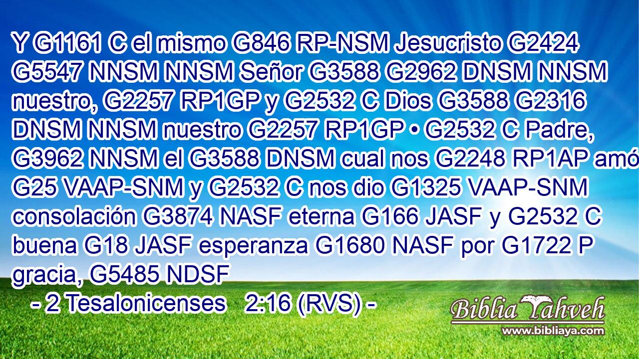 Y G1161 C el mismo G846 RP-NSM Jesucristo G2424 G5547 NNSM NNSM Señor G3588 G2962 DNSM NNSM nuestro, G2257 RP1GP y G2532 C Dios G3588 G2316 DNSM NNSM nuestro G2257 RP1GP • G2532 C Padre, G3962 NNSM el G3588 DNSM cual nos G2248 RP1AP amó G25 VAAP-SNM y G2532 C nos dio G1325 VAAP-SNM consolación G3874 NASF eterna G166 JASF y G2532 C buena G18 JASF esperanza G1680 NASF por G1722 P gracia, G5485 NDSF 