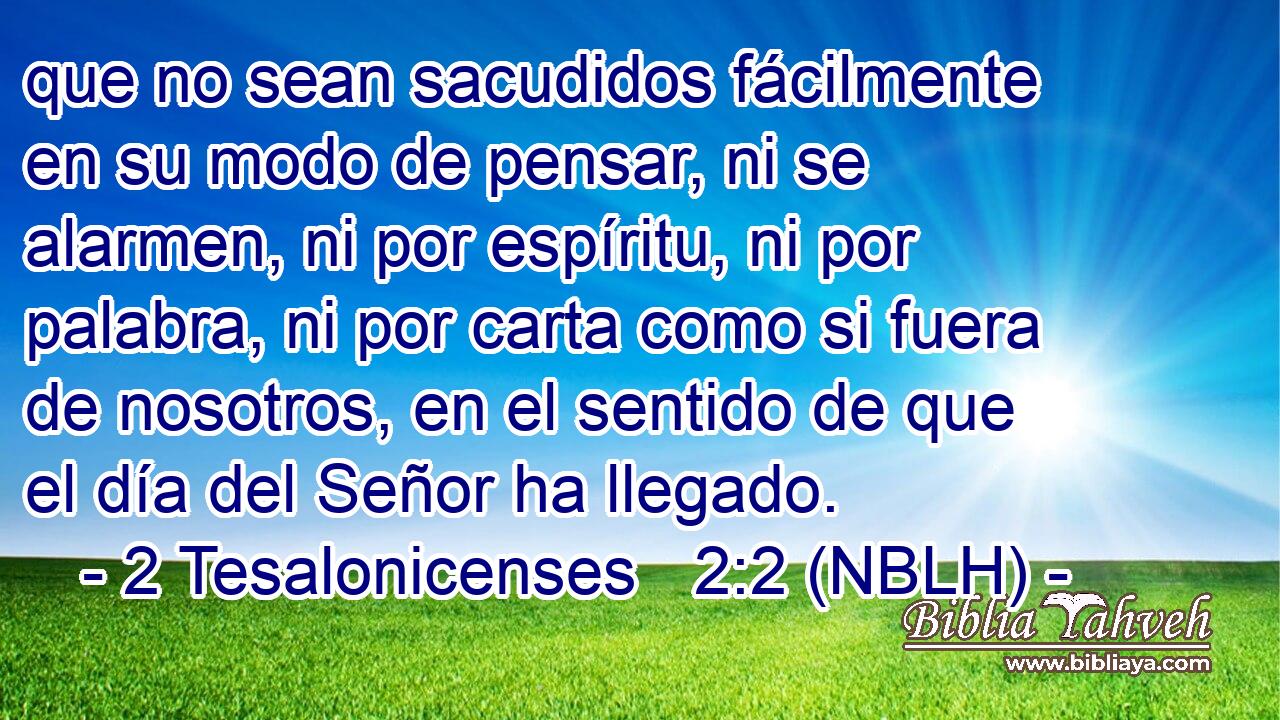  que no sean sacudidos fácilmente en su modo de pensar, ni se alarmen, ni por espíritu, ni por palabra, ni por carta como si fuera de nosotros, en el sentido de que el día del Señor ha llegado. 