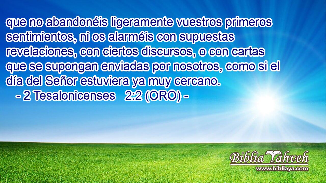  que no abandonéis ligeramente vuestros primeros sentimientos, ni os alarméis con supuestas revelaciones, con ciertos discursos, o con cartas que se supongan enviadas por nosotros, como si el día del Señor estuviera ya muy cercano. 