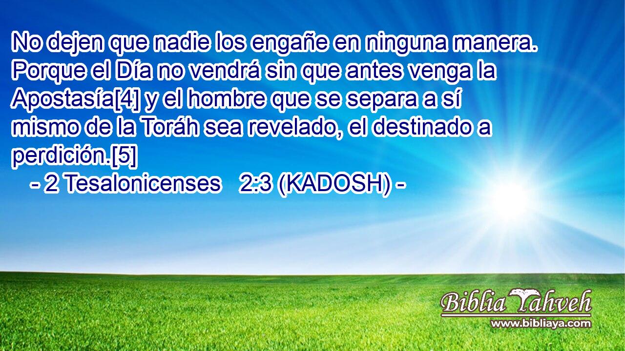  No dejen que nadie los engañe en ninguna manera. Porque el Día no vendrá sin que antes venga la Apostasía[4] y el hombre que se separa a sí mismo de la Toráh sea revelado, el destinado a perdición.[5] 