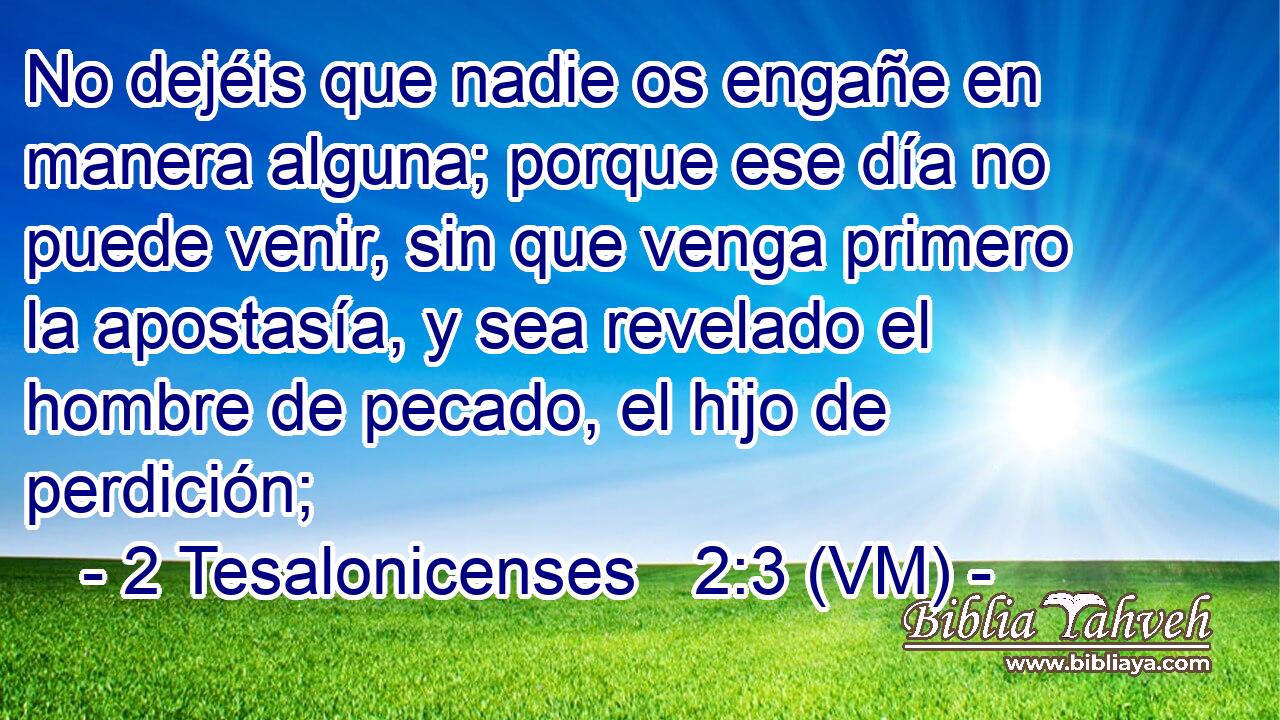  No dejéis que nadie os engañe en manera alguna; porque ese día no puede venir, sin que venga primero la apostasía, y sea revelado el hombre de pecado, el hijo de perdición; 
