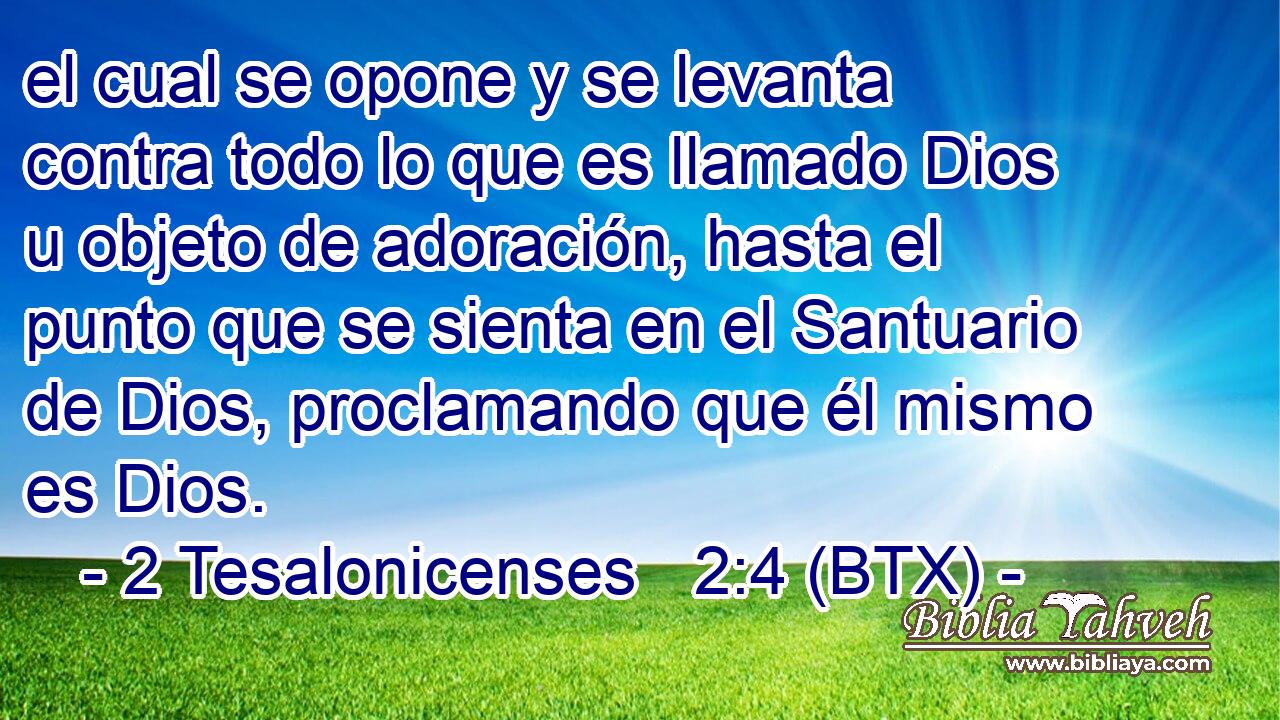el cual se opone y se levanta contra todo lo que es llamado Dios u objeto de adoración, hasta el punto que se sienta en el Santuario de Dios, proclamando que él mismo es Dios.