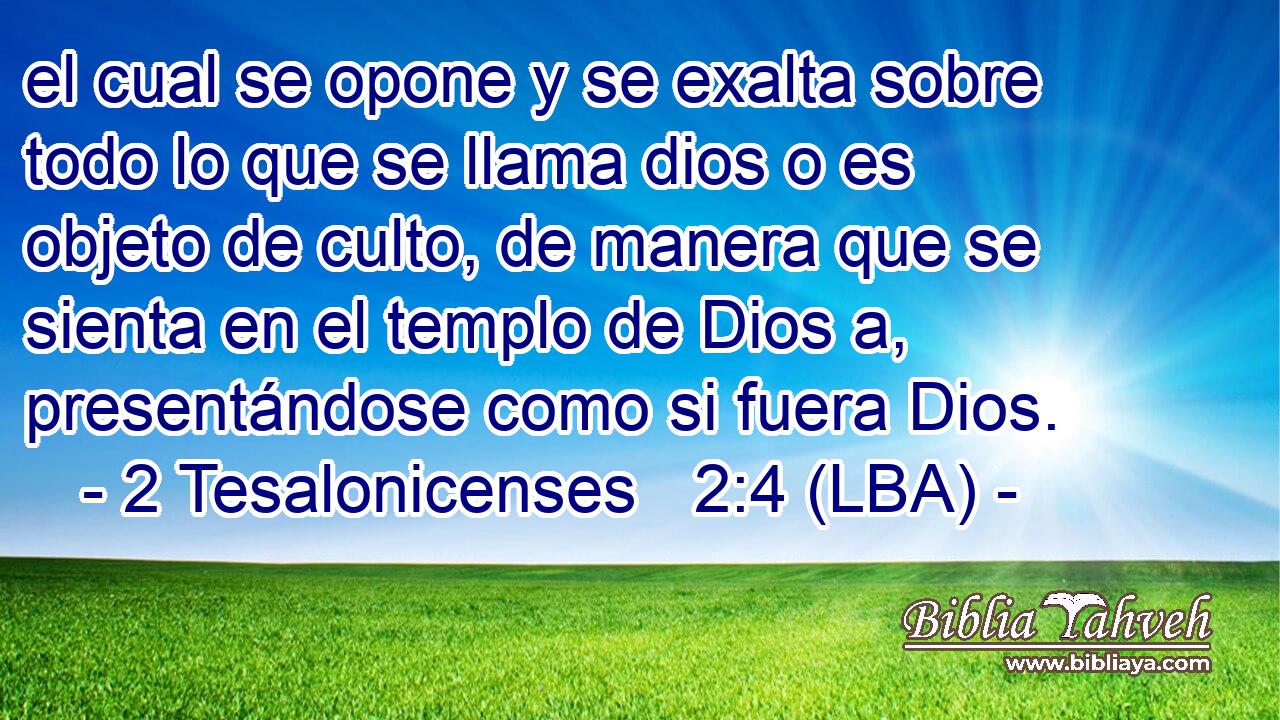 el cual se opone y se exalta sobre todo lo que se llama dios o es objeto de culto, de manera que se sienta en el templo de Dios a, presentándose como si fuera Dios.