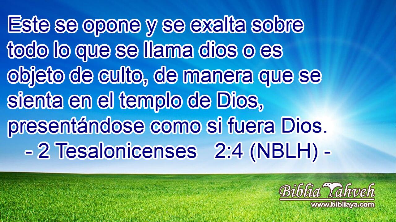  Este se opone y se exalta sobre todo lo que se llama dios o es objeto de culto, de manera que se sienta en el templo de Dios, presentándose como si fuera Dios. 