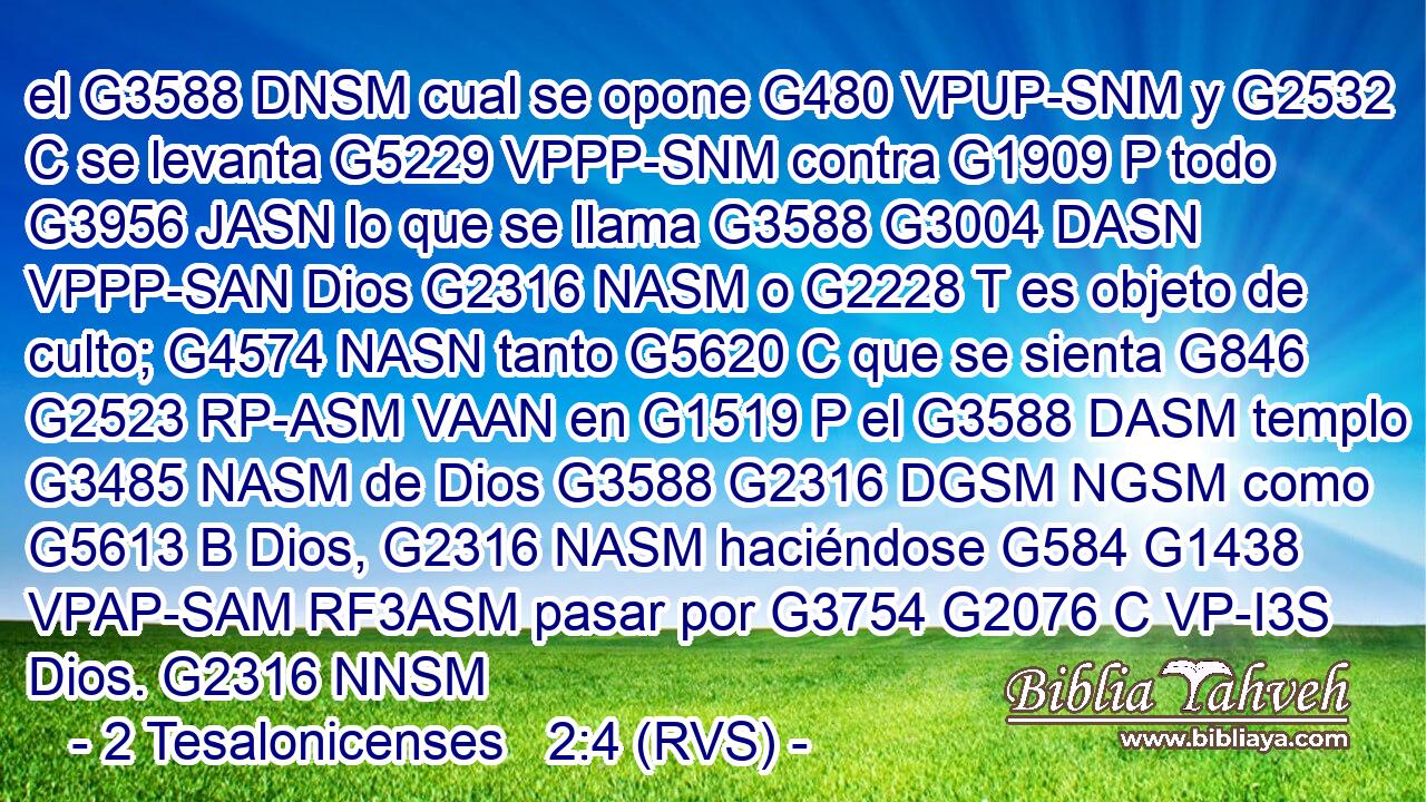 el G3588 DNSM cual se opone G480 VPUP-SNM y G2532 C se levanta G5229 VPPP-SNM contra G1909 P todo G3956 JASN lo que se llama G3588 G3004 DASN VPPP-SAN Dios G2316 NASM o G2228 T es objeto de culto; G4574 NASN tanto G5620 C que se sienta G846 G2523 RP-ASM VAAN en G1519 P el G3588 DASM templo G3485 NASM de Dios G3588 G2316 DGSM NGSM como G5613 B Dios, G2316 NASM haciéndose G584 G1438 VPAP-SAM RF3ASM pasar por G3754 G2076 C VP-I3S Dios. G2316 NNSM 