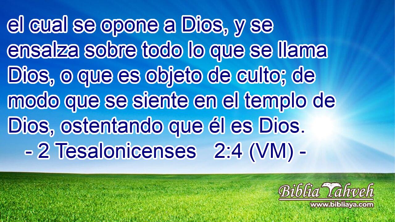  el cual se opone a Dios, y se ensalza sobre todo lo que se llama Dios, o que es objeto de culto; de modo que se siente en el templo de Dios, ostentando que él es Dios. 