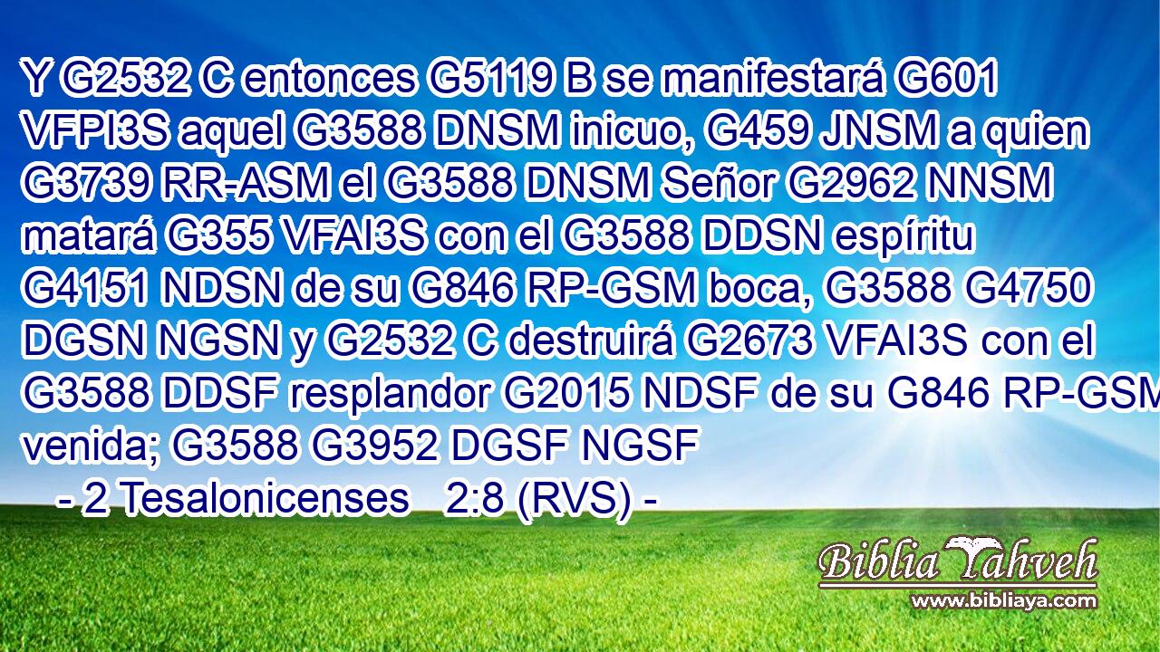 Y G2532 C entonces G5119 B se manifestará G601 VFPI3S aquel G3588 DNSM inicuo, G459 JNSM a quien G3739 RR-ASM el G3588 DNSM Señor G2962 NNSM matará G355 VFAI3S con el G3588 DDSN espíritu G4151 NDSN de su G846 RP-GSM boca, G3588 G4750 DGSN NGSN y G2532 C destruirá G2673 VFAI3S con el G3588 DDSF resplandor G2015 NDSF de su G846 RP-GSM venida; G3588 G3952 DGSF NGSF 