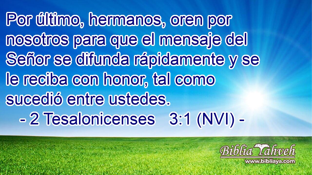  Por último, hermanos, oren por nosotros para que el mensaje del Señor se difunda rápidamente y se le reciba con honor, tal como sucedió entre ustedes. 