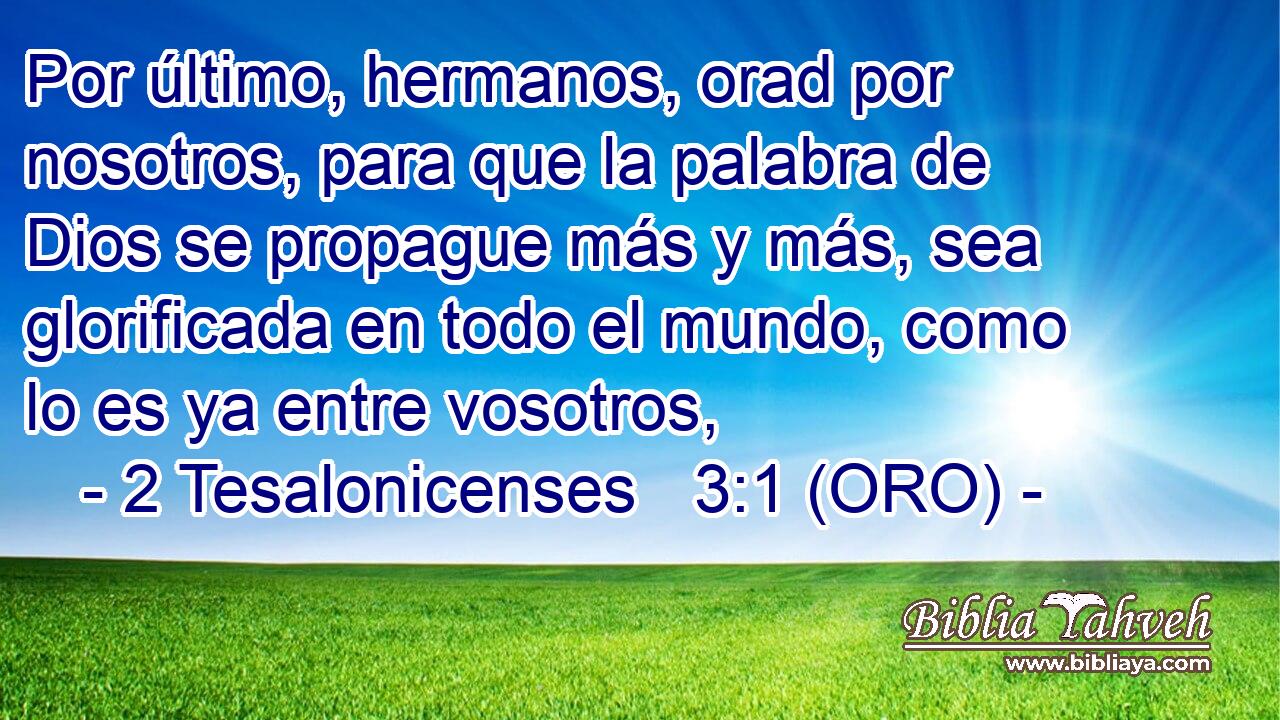  Por último, hermanos, orad por nosotros, para que la palabra de Dios se propague más y más, sea glorificada en todo el mundo, como lo es ya entre vosotros, 