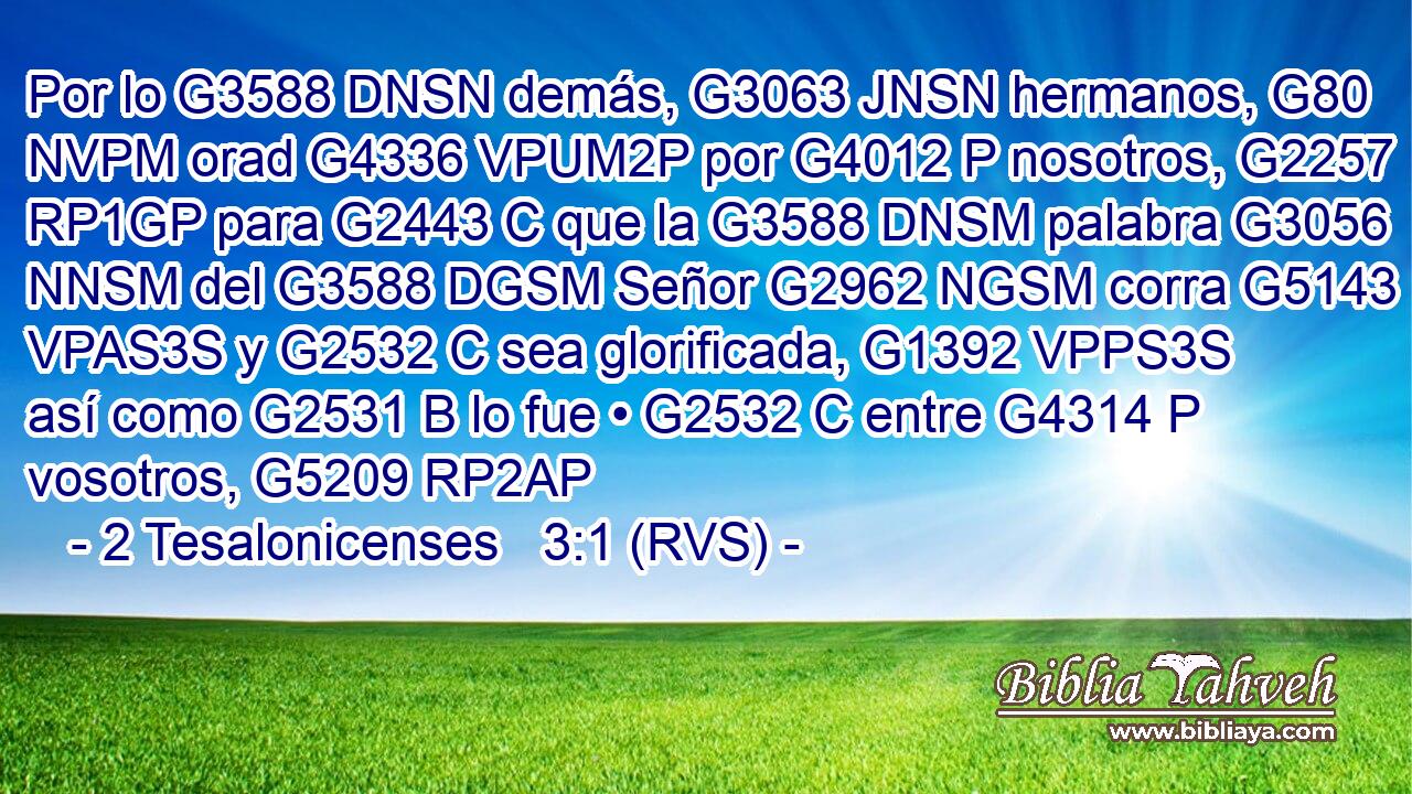 Por lo G3588 DNSN demás, G3063 JNSN hermanos, G80 NVPM orad G4336 VPUM2P por G4012 P nosotros, G2257 RP1GP para G2443 C que la G3588 DNSM palabra G3056 NNSM del G3588 DGSM Señor G2962 NGSM corra G5143 VPAS3S y G2532 C sea glorificada, G1392 VPPS3S así como G2531 B lo fue • G2532 C entre G4314 P vosotros, G5209 RP2AP 