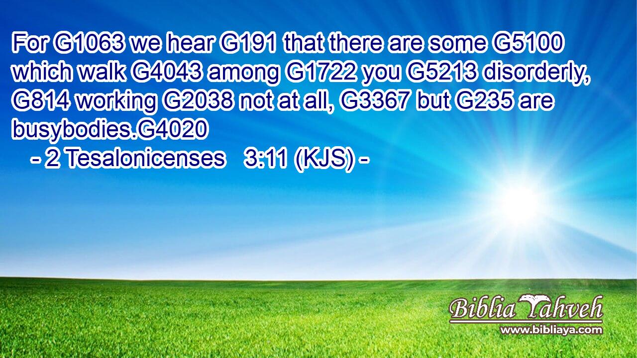 For G1063 we hear G191 that there are some G5100 which walk G4043 among G1722 you G5213 disorderly, G814 working G2038 not at all, G3367 but G235 are busybodies.G4020