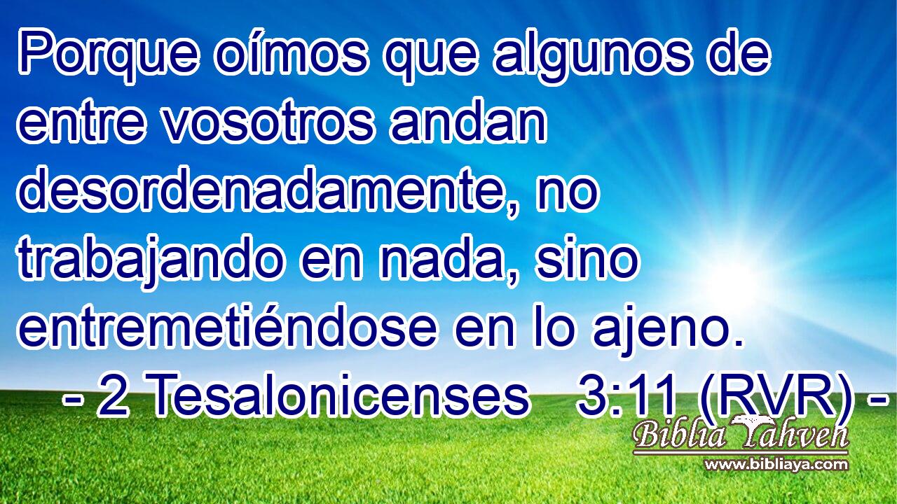 Porque oímos que algunos de entre vosotros andan desordenadamente, no trabajando en nada, sino entremetiéndose en lo ajeno.