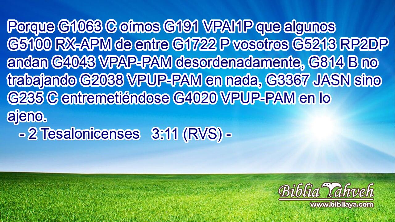 Porque G1063 C oímos G191 VPAI1P que algunos G5100 RX-APM de entre G1722 P vosotros G5213 RP2DP andan G4043 VPAP-PAM desordenadamente, G814 B no trabajando G2038 VPUP-PAM en nada, G3367 JASN sino G235 C entremetiéndose G4020 VPUP-PAM en lo ajeno. 
