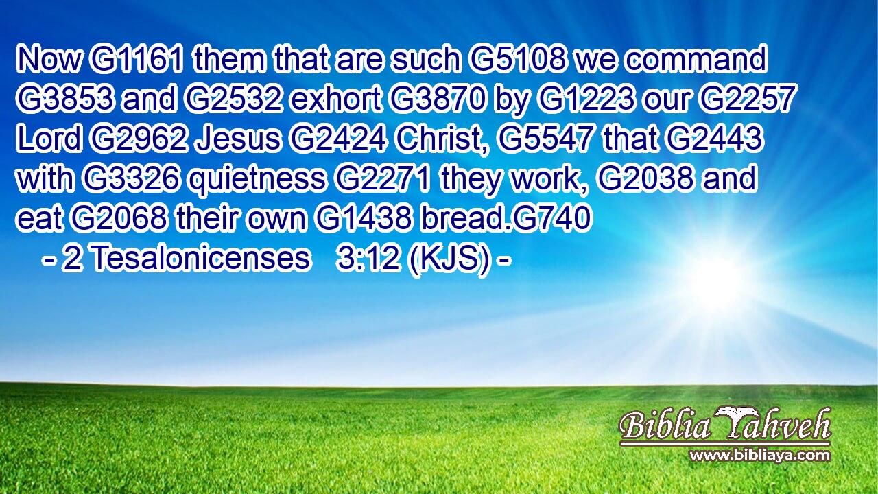Now G1161 them that are such G5108 we command G3853 and G2532 exhort G3870 by G1223 our G2257 Lord G2962 Jesus G2424 Christ, G5547 that G2443 with G3326 quietness G2271 they work, G2038 and eat G2068 their own G1438 bread.G740