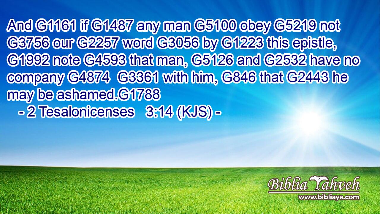 And G1161 if G1487 any man G5100 obey G5219 not G3756 our G2257 word G3056 by G1223 this epistle, G1992 note G4593 that man, G5126 and G2532 have no company G4874  G3361 with him, G846 that G2443 he may be ashamed.G1788
