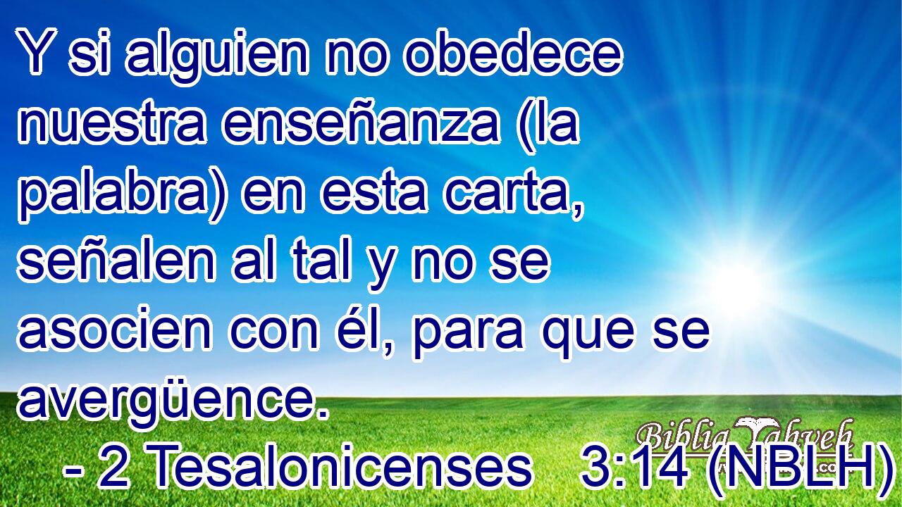  Y si alguien no obedece nuestra enseñanza (la palabra) en esta carta, señalen al tal y no se asocien con él, para que se avergüence. 