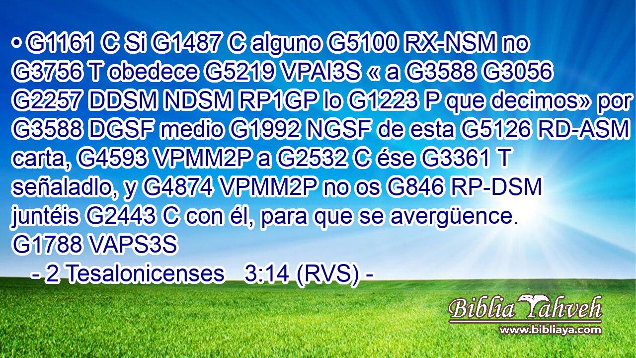• G1161 C Si G1487 C alguno G5100 RX-NSM no G3756 T obedece G5219 VPAI3S « a G3588 G3056 G2257 DDSM NDSM RP1GP lo G1223 P que decimos» por G3588 DGSF medio G1992 NGSF de esta G5126 RD-ASM carta, G4593 VPMM2P a G2532 C ése G3361 T señaladlo, y G4874 VPMM2P no os G846 RP-DSM juntéis G2443 C con él, para que se avergüence. G1788 VAPS3S 