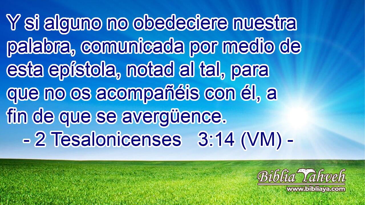  Y si alguno no obedeciere nuestra palabra, comunicada por medio de esta epístola, notad al tal, para que no os acompañéis con él, a fin de que se avergüence. 