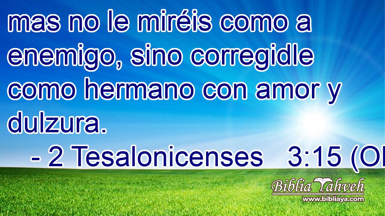  mas no le miréis como a enemigo, sino corregidle como hermano con amor y dulzura. 