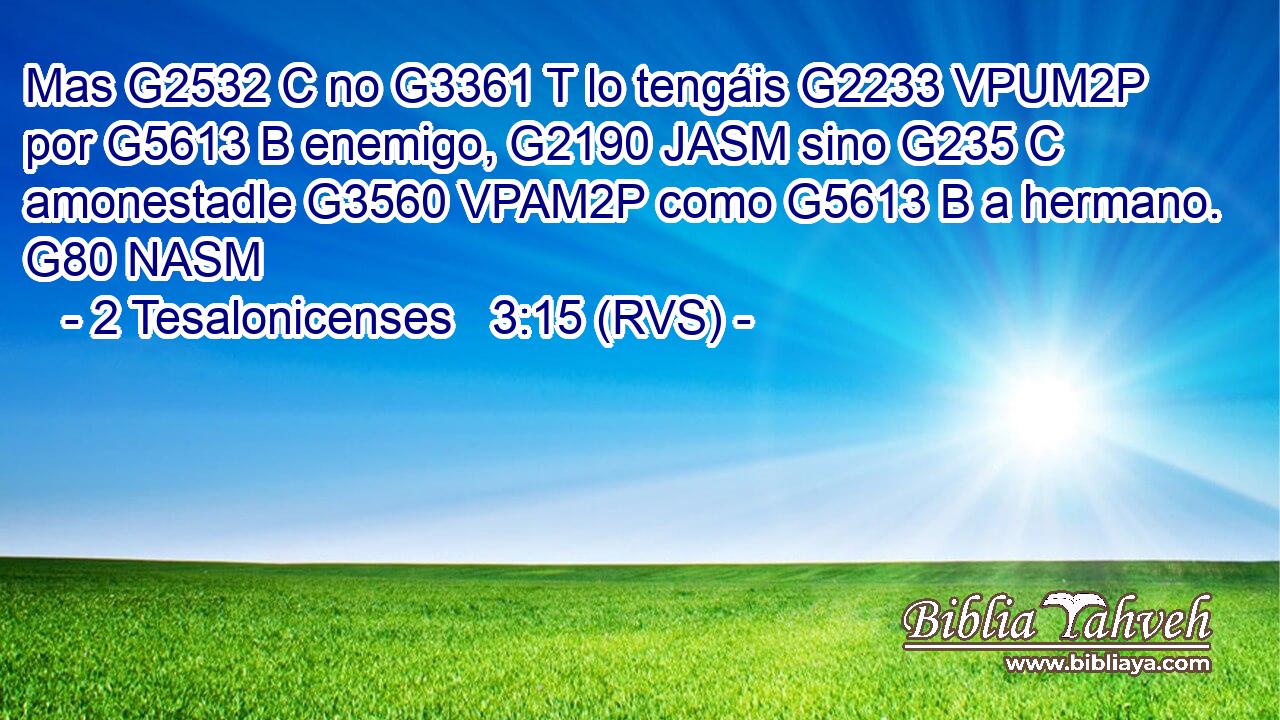 Mas G2532 C no G3361 T lo tengáis G2233 VPUM2P por G5613 B enemigo, G2190 JASM sino G235 C amonestadle G3560 VPAM2P como G5613 B a hermano. G80 NASM 