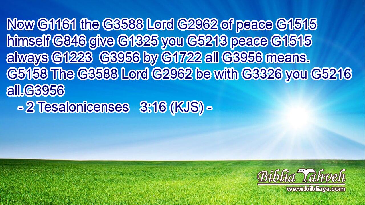 Now G1161 the G3588 Lord G2962 of peace G1515 himself G846 give G1325 you G5213 peace G1515 always G1223  G3956 by G1722 all G3956 means. G5158 The G3588 Lord G2962 be with G3326 you G5216 all.G3956