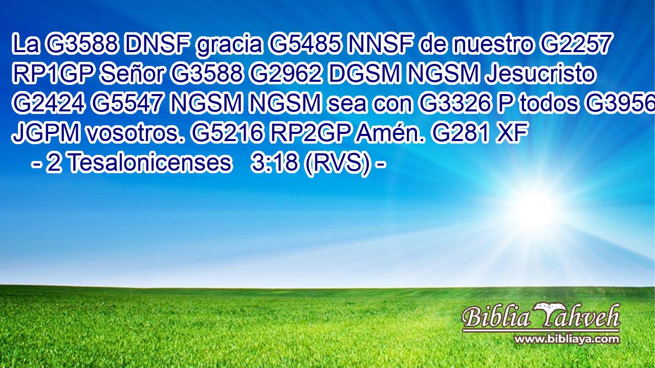 La G3588 DNSF gracia G5485 NNSF de nuestro G2257 RP1GP Señor G3588 G2962 DGSM NGSM Jesucristo G2424 G5547 NGSM NGSM sea con G3326 P todos G3956 JGPM vosotros. G5216 RP2GP Amén. G281 XF 