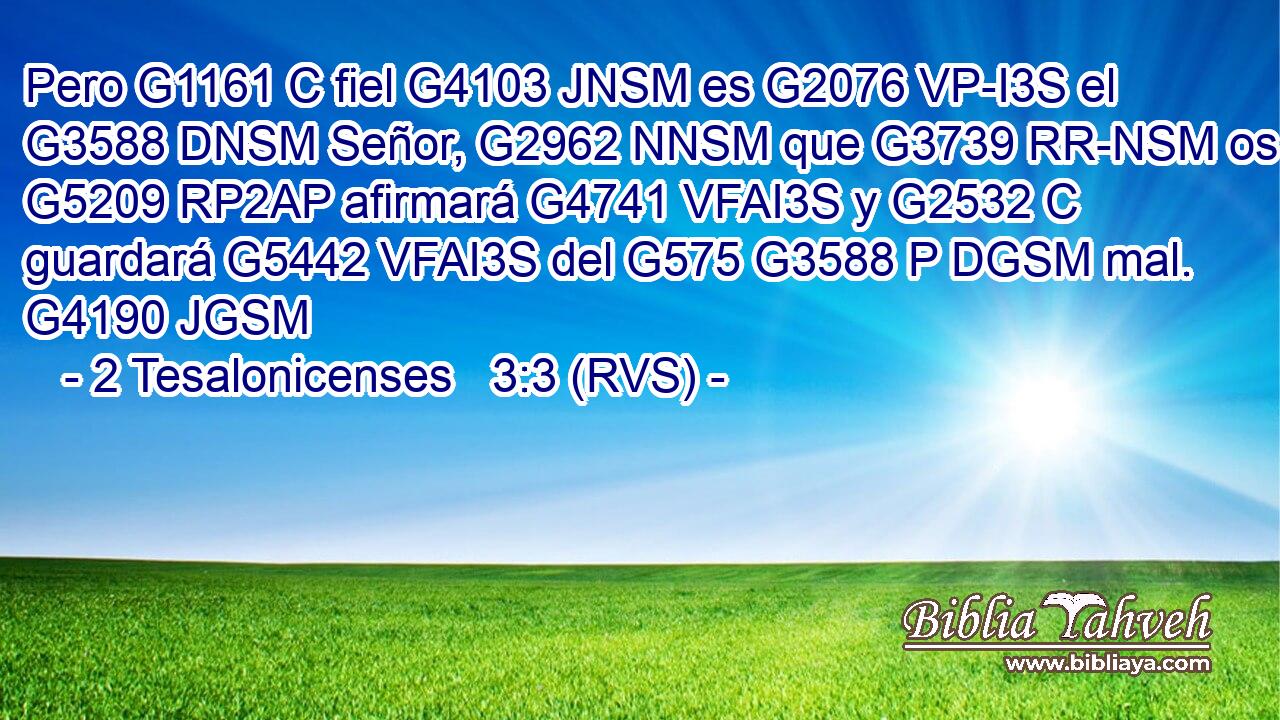 Pero G1161 C fiel G4103 JNSM es G2076 VP-I3S el G3588 DNSM Señor, G2962 NNSM que G3739 RR-NSM os G5209 RP2AP afirmará G4741 VFAI3S y G2532 C guardará G5442 VFAI3S del G575 G3588 P DGSM mal. G4190 JGSM 