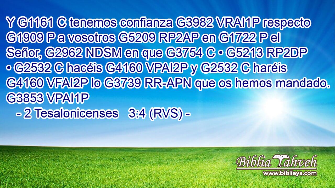 Y G1161 C tenemos confianza G3982 VRAI1P respecto G1909 P a vosotros G5209 RP2AP en G1722 P el Señor, G2962 NDSM en que G3754 C • G5213 RP2DP • G2532 C hacéis G4160 VPAI2P y G2532 C haréis G4160 VFAI2P lo G3739 RR-APN que os hemos mandado. G3853 VPAI1P 