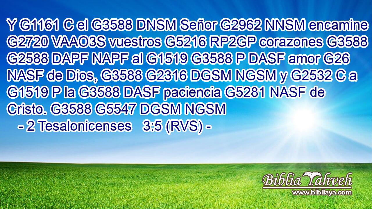 Y G1161 C el G3588 DNSM Señor G2962 NNSM encamine G2720 VAAO3S vuestros G5216 RP2GP corazones G3588 G2588 DAPF NAPF al G1519 G3588 P DASF amor G26 NASF de Dios, G3588 G2316 DGSM NGSM y G2532 C a G1519 P la G3588 DASF paciencia G5281 NASF de Cristo. G3588 G5547 DGSM NGSM 