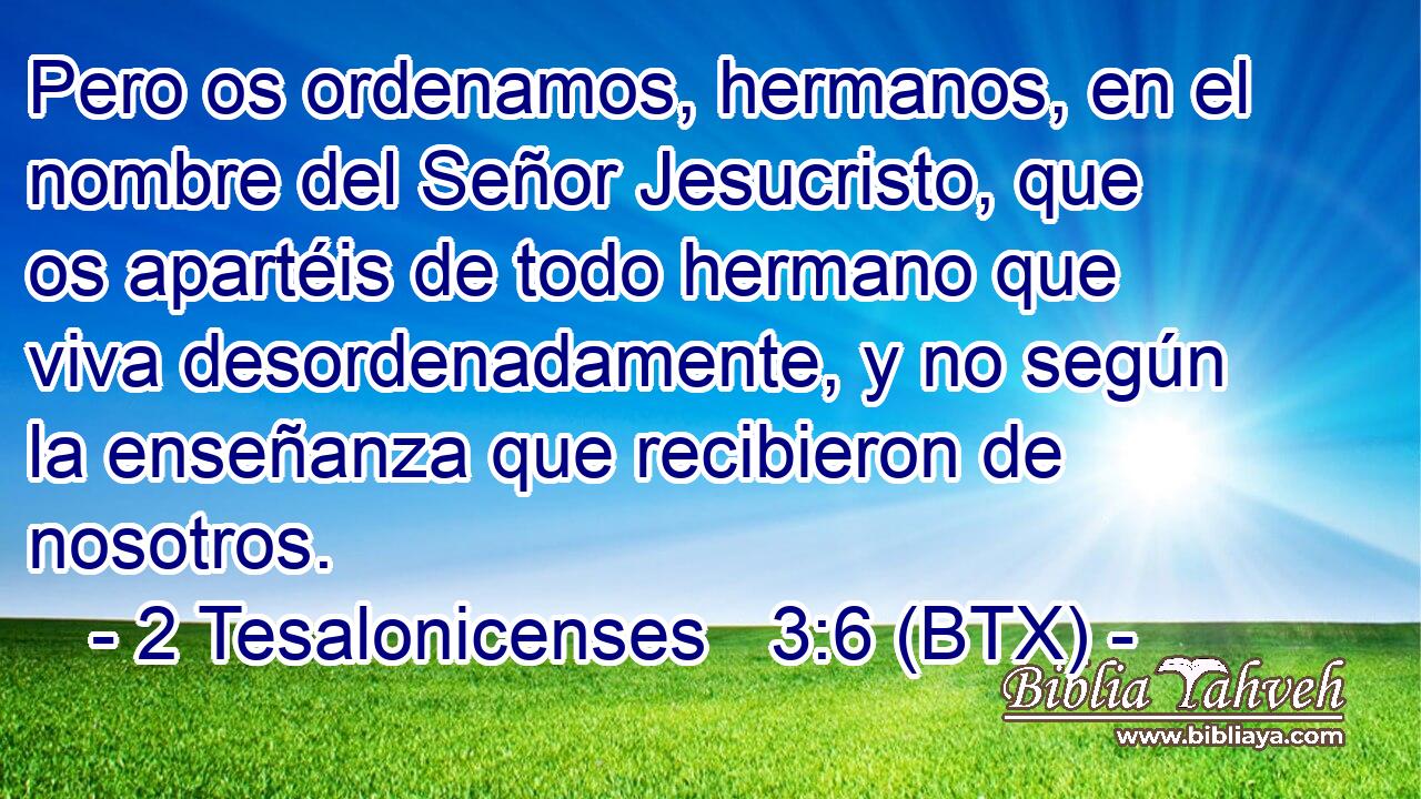 Pero os ordenamos, hermanos, en el nombre del Señor Jesucristo, que os apartéis de todo hermano que viva desordenadamente, y no según la enseñanza que recibieron de nosotros.