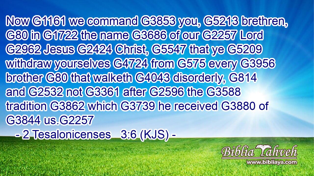 Now G1161 we command G3853 you, G5213 brethren, G80 in G1722 the name G3686 of our G2257 Lord G2962 Jesus G2424 Christ, G5547 that ye G5209 withdraw yourselves G4724 from G575 every G3956 brother G80 that walketh G4043 disorderly, G814 and G2532 not G3361 after G2596 the G3588 tradition G3862 which G3739 he received G3880 of G3844 us.G2257