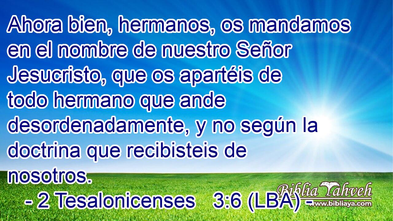 Ahora bien, hermanos, os mandamos en el nombre de nuestro Señor Jesucristo, que os apartéis de todo hermano que ande desordenadamente, y no según la doctrina que recibisteis de nosotros.