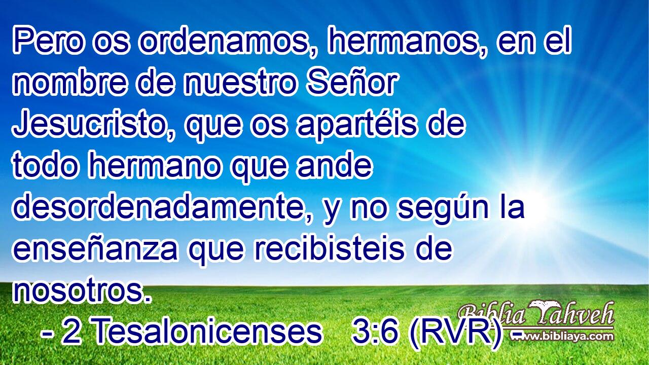 Pero os ordenamos, hermanos, en el nombre de nuestro Señor Jesucristo, que os apartéis de todo hermano que ande desordenadamente, y no según la enseñanza que recibisteis de nosotros.