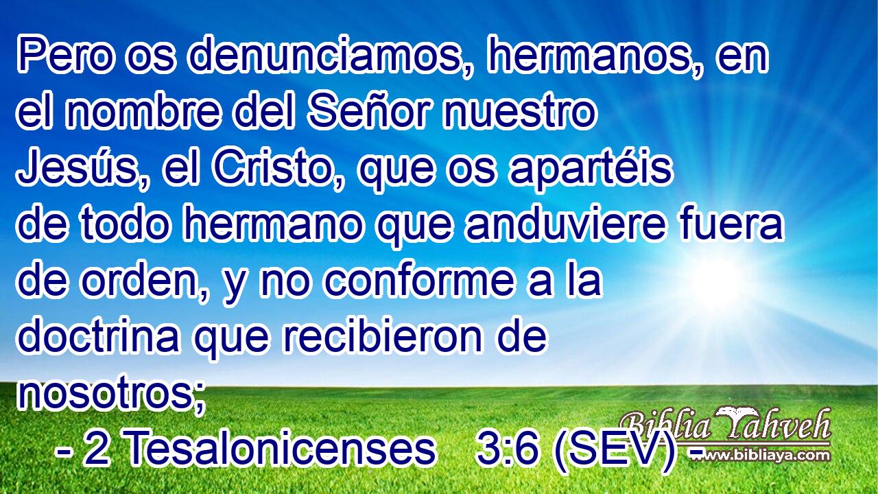 Pero os denunciamos, hermanos, en el nombre del Señor nuestro Jesús, el Cristo, que os apartéis de todo hermano que anduviere fuera de orden, y no conforme a la doctrina que recibieron de nosotros;