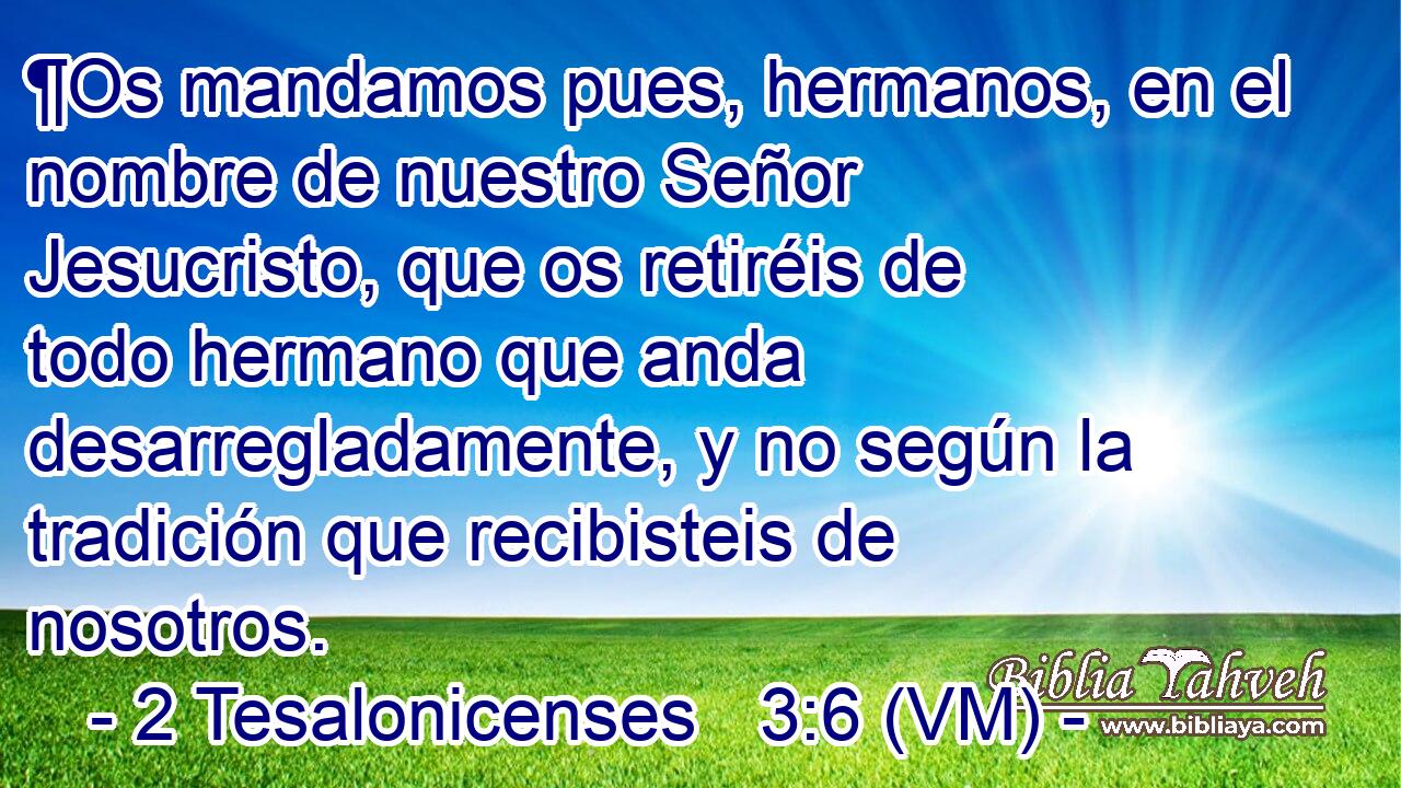  ¶Os mandamos pues, hermanos, en el nombre de nuestro Señor Jesucristo, que os retiréis de todo hermano que anda desarregladamente, y no según la tradición que recibisteis de nosotros. 