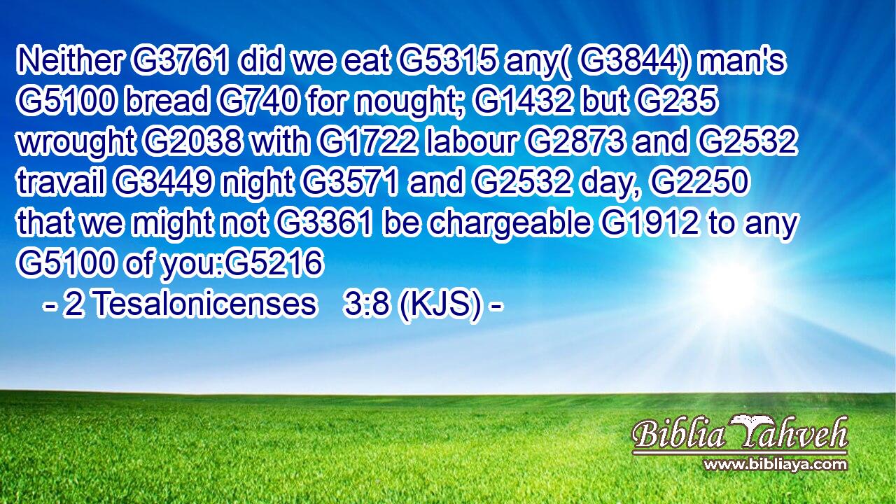 Neither G3761 did we eat G5315 any( G3844) man's G5100 bread G740 for nought; G1432 but G235 wrought G2038 with G1722 labour G2873 and G2532 travail G3449 night G3571 and G2532 day, G2250 that we might not G3361 be chargeable G1912 to any G5100 of you:G5216