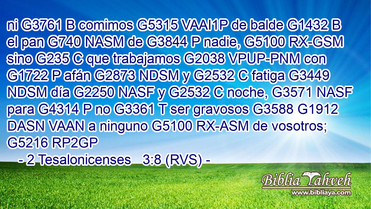 ni G3761 B comimos G5315 VAAI1P de balde G1432 B el pan G740 NASM de G3844 P nadie, G5100 RX-GSM sino G235 C que trabajamos G2038 VPUP-PNM con G1722 P afán G2873 NDSM y G2532 C fatiga G3449 NDSM día G2250 NASF y G2532 C noche, G3571 NASF para G4314 P no G3361 T ser gravosos G3588 G1912 DASN VAAN a ninguno G5100 RX-ASM de vosotros; G5216 RP2GP 
