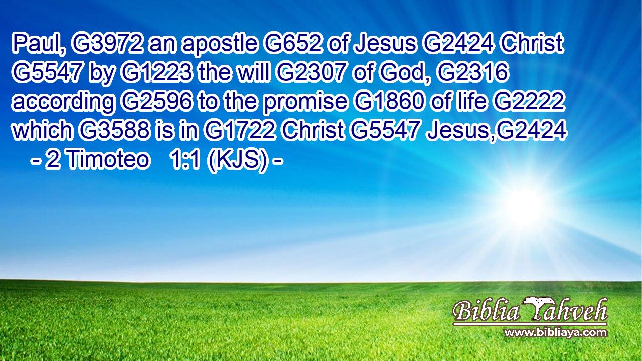Paul, G3972 an apostle G652 of Jesus G2424 Christ G5547 by G1223 the will G2307 of God, G2316 according G2596 to the promise G1860 of life G2222 which G3588 is in G1722 Christ G5547 Jesus,G2424